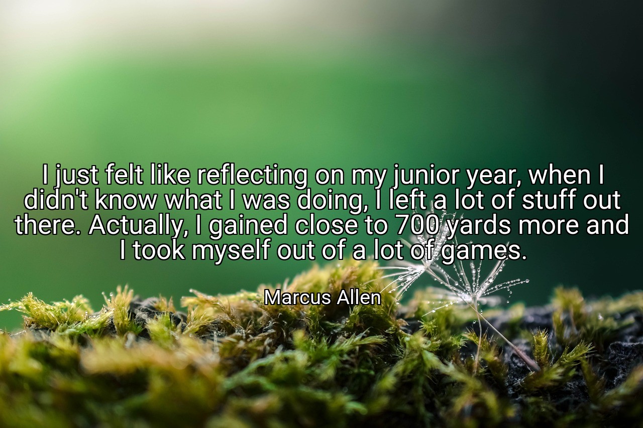 I just felt like reflecting on my junior year, when I didn't know what I was doing, I left a lot of stuff out there. Actually, I gained close to 700 yards more and I took myself out of a lot of games. - Marcus Allen