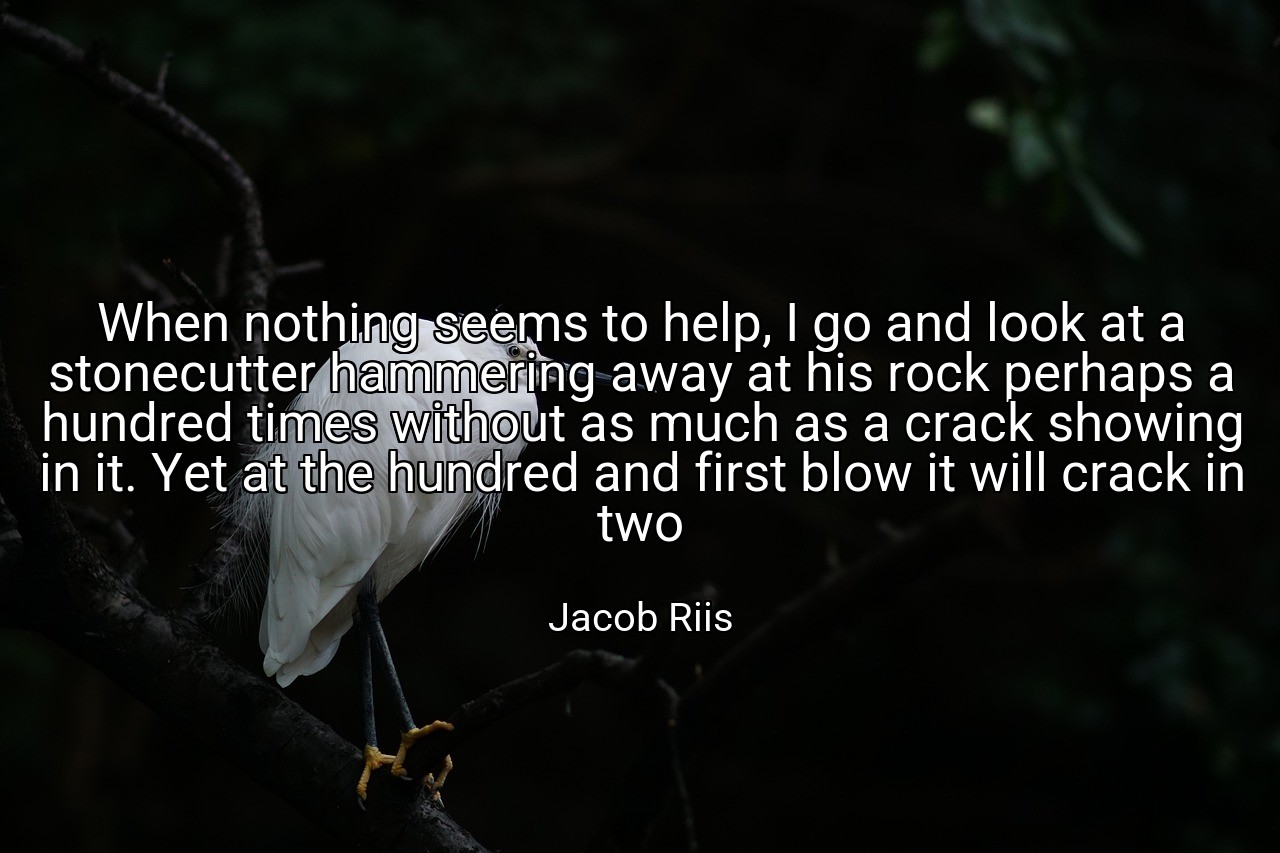 When nothing seems to help, I go and look at a stonecutter hammering away at his rock perhaps a hundred times without as much as a crack showing in it. Yet at the hundred and first blow it will crack in two - Jacob Riis