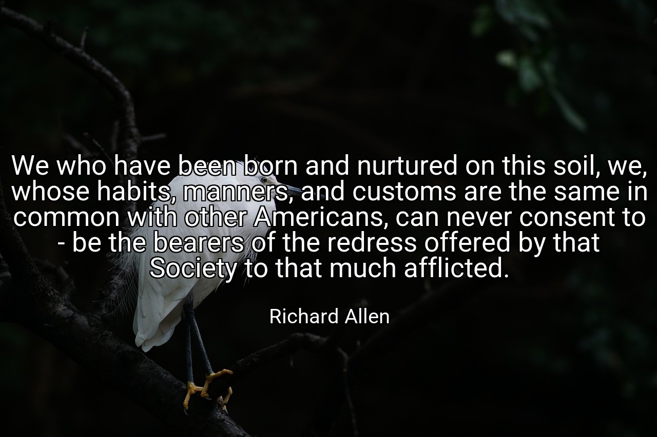 We who have been born and nurtured on this soil, we, whose habits, manners, and customs are the same in common with other Americans, can never consent to - be the bearers of the redress offered by that Society to that much afflicted. - Richard Allen