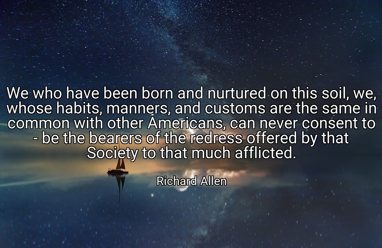 We who have been born and nurtured on this soil, we, whose habits, manners, and customs are the same in common with other Americans, can never consent to - be the bearers of the redress offered by that Society to that much afflicted. - Richard Allen