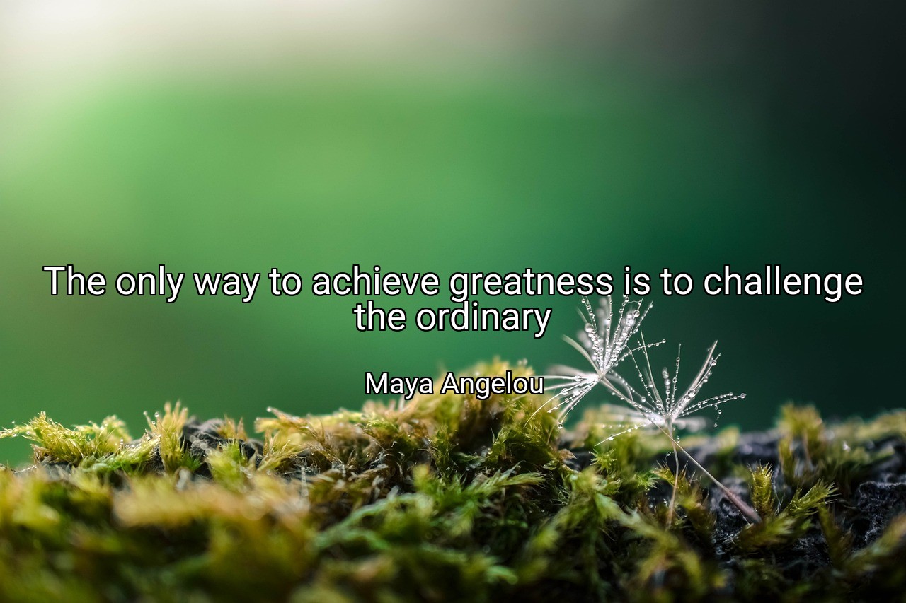 The only way to achieve greatness is to challenge the ordinary - Maya Angelou