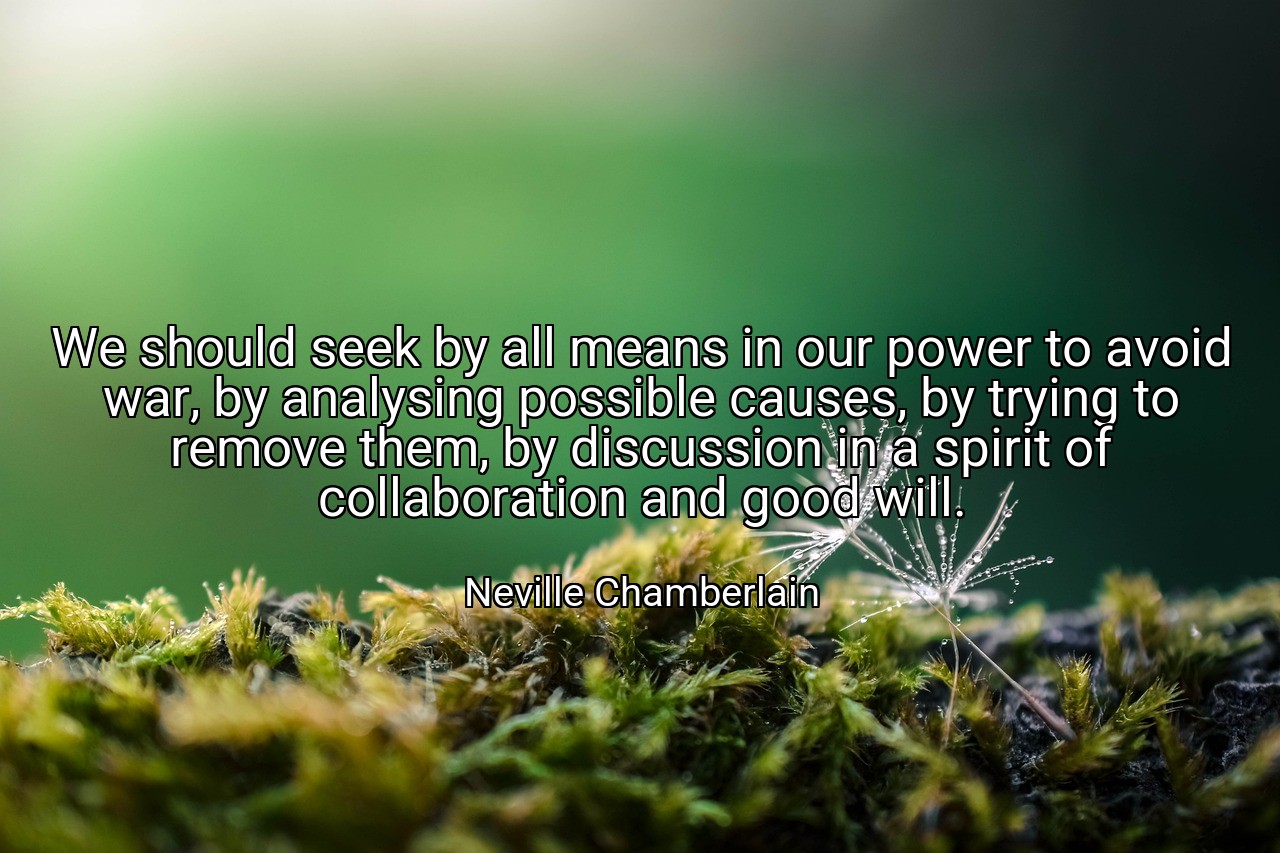 We should seek by all means in our power to avoid war, by analysing possible causes, by trying to remove them, by discussion in a spirit of collaboration and good will. - Neville Chamberlain