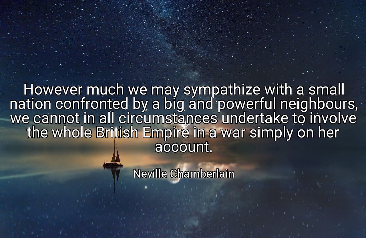 However much we may sympathize with a small nation confronted by a big and powerful neighbours, we cannot in all circumstances undertake to involve the whole British Empire in a war simply on her account. - Neville Chamberlain