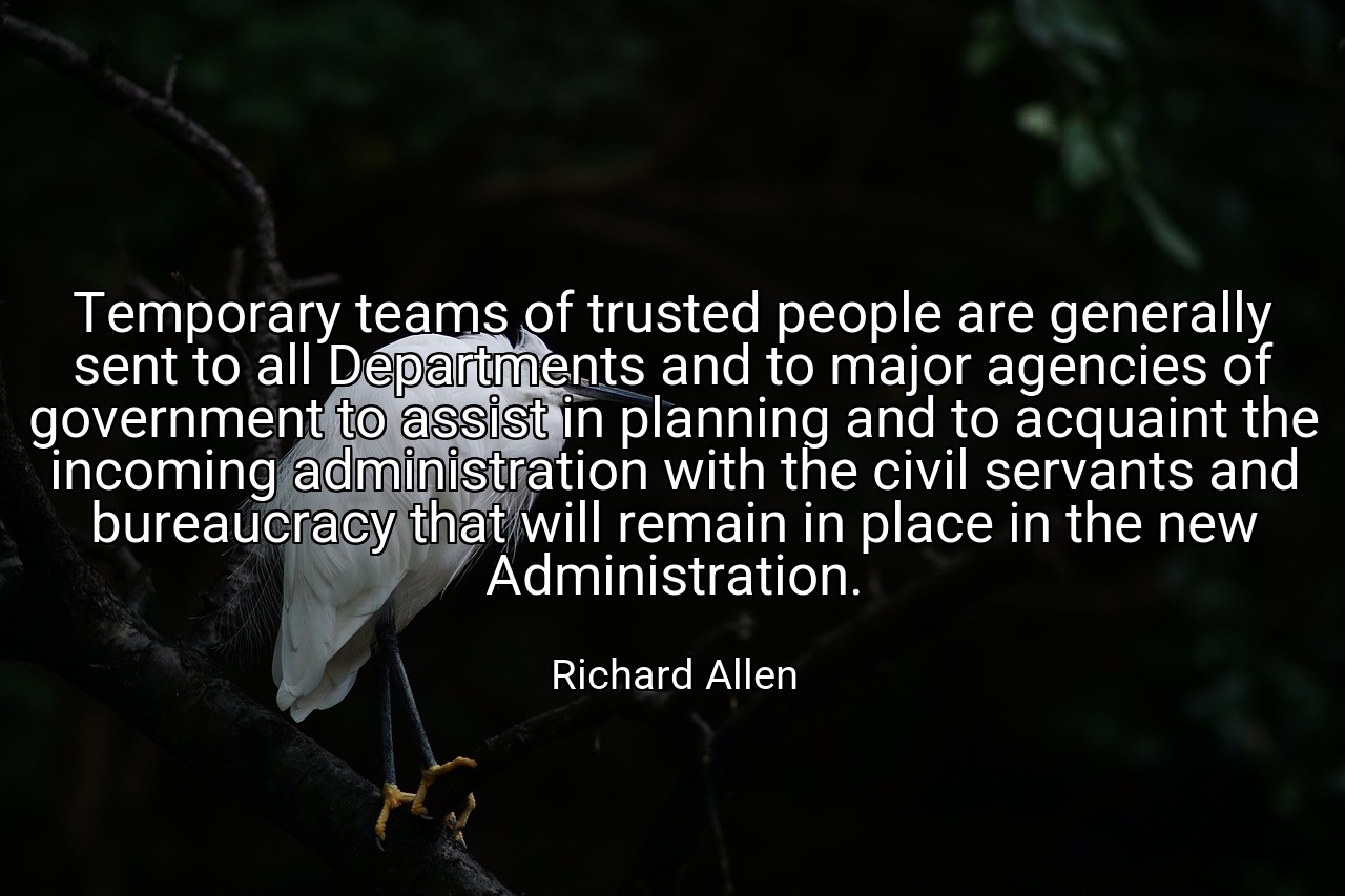 Temporary teams of trusted people are generally sent to all Departments and to major agencies of government to assist in planning and to acquaint the incoming administration with the civil servants and bureaucracy that will remain in place in the new Administration. - Richard Allen