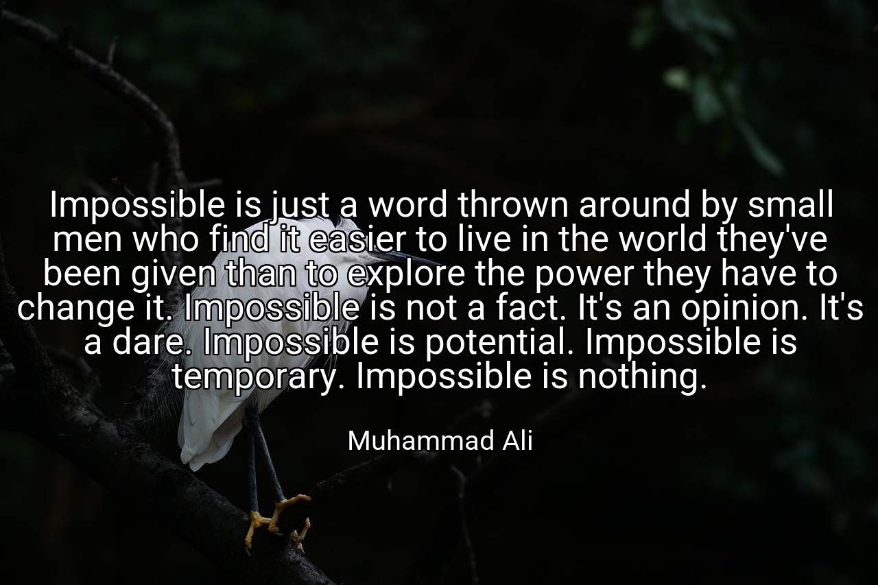 Impossible is just a word thrown around by small men who find it easier to live in the world they've been given than to explore the power they have to change it. Impossible is not a fact. It's an opinion. It's a dare. Impossible is potential. Impossible is temporary. Impossible is nothing. - Muhammad Ali