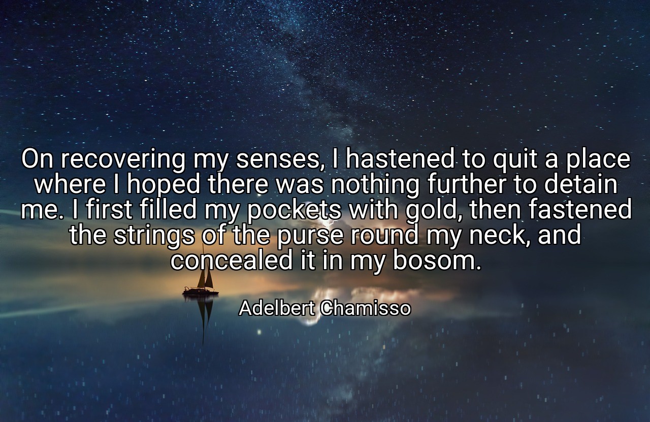 On recovering my senses, I hastened to quit a place where I hoped there was nothing further to detain me. I first filled my pockets with gold, then fastened the strings of the purse round my neck, and concealed it in my bosom. - Adelbert Chamisso