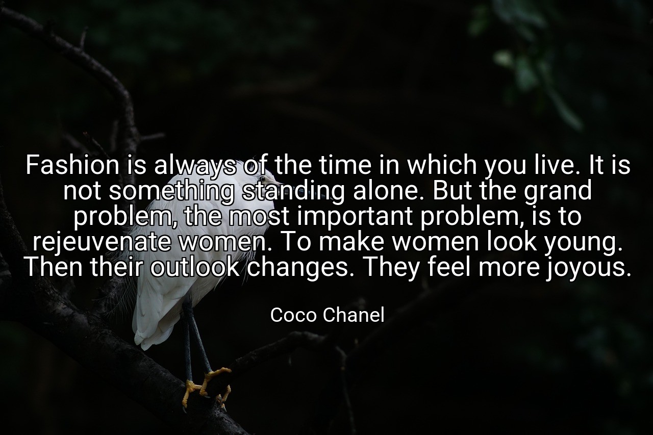 Fashion is always of the time in which you live. It is not something standing alone. But the grand problem, the most important problem, is to rejeuvenate women. To make women look young. Then their outlook changes. They feel more joyous. - Coco Chanel