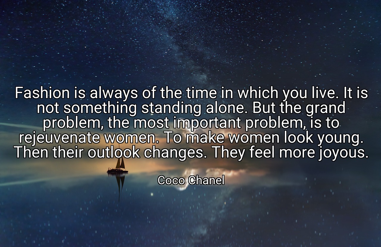 Fashion is always of the time in which you live. It is not something standing alone. But the grand problem, the most important problem, is to rejeuvenate women. To make women look young. Then their outlook changes. They feel more joyous. - Coco Chanel