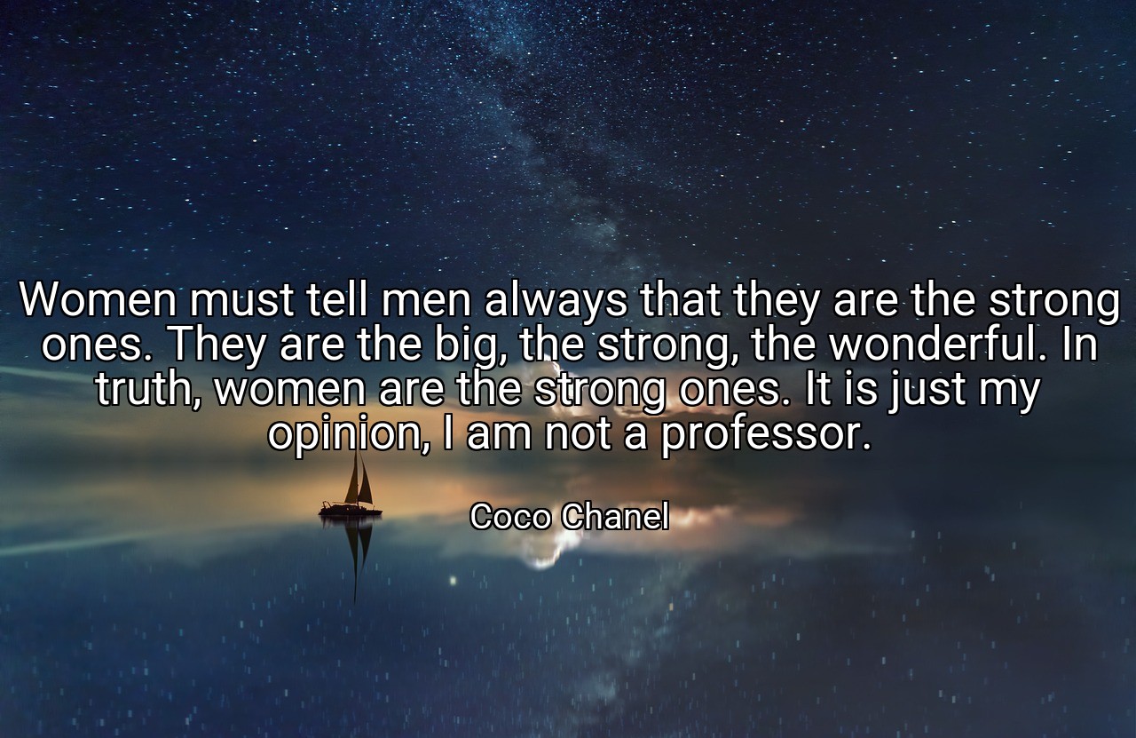 Women must tell men always that they are the strong ones. They are the big, the strong, the wonderful. In truth, women are the strong ones. It is just my opinion, I am not a professor. - Coco Chanel