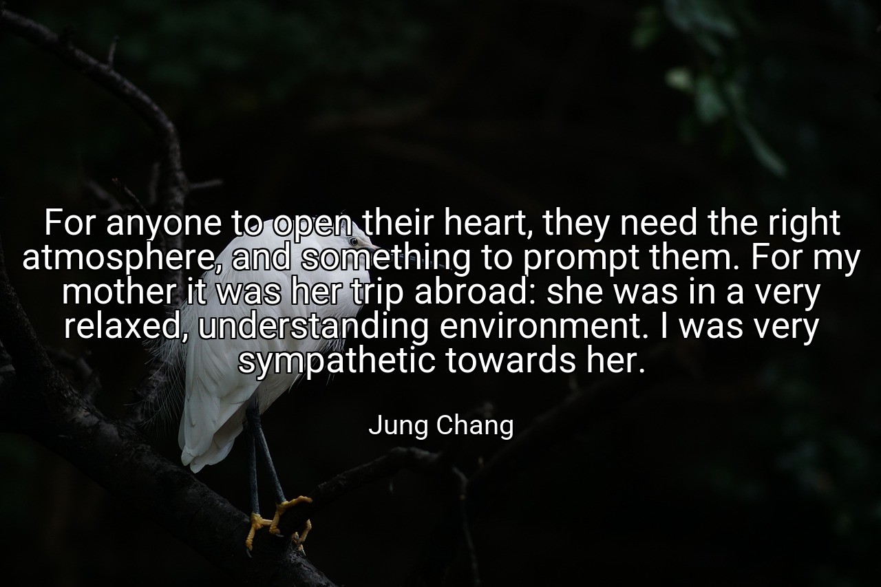 For anyone to open their heart, they need the right atmosphere, and something to prompt them. For my mother it was her trip abroad: she was in a very relaxed, understanding environment. I was very sympathetic towards her. - Jung Chang