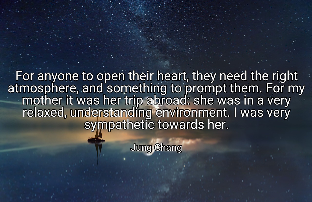 For anyone to open their heart, they need the right atmosphere, and something to prompt them. For my mother it was her trip abroad: she was in a very relaxed, understanding environment. I was very sympathetic towards her. - Jung Chang