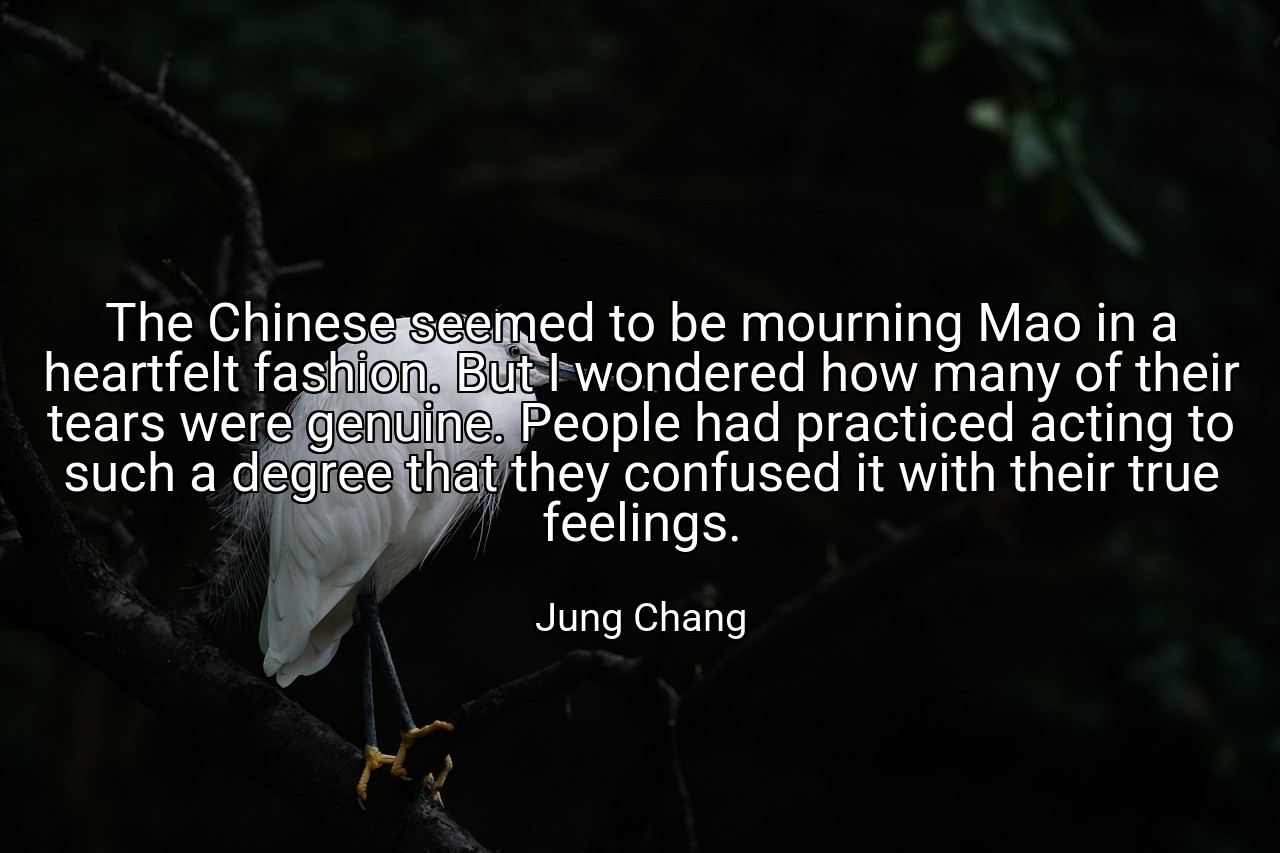 The Chinese seemed to be mourning Mao in a heartfelt fashion. But I wondered how many of their tears were genuine. People had practiced acting to such a degree that they confused it with their true feelings. - Jung Chang