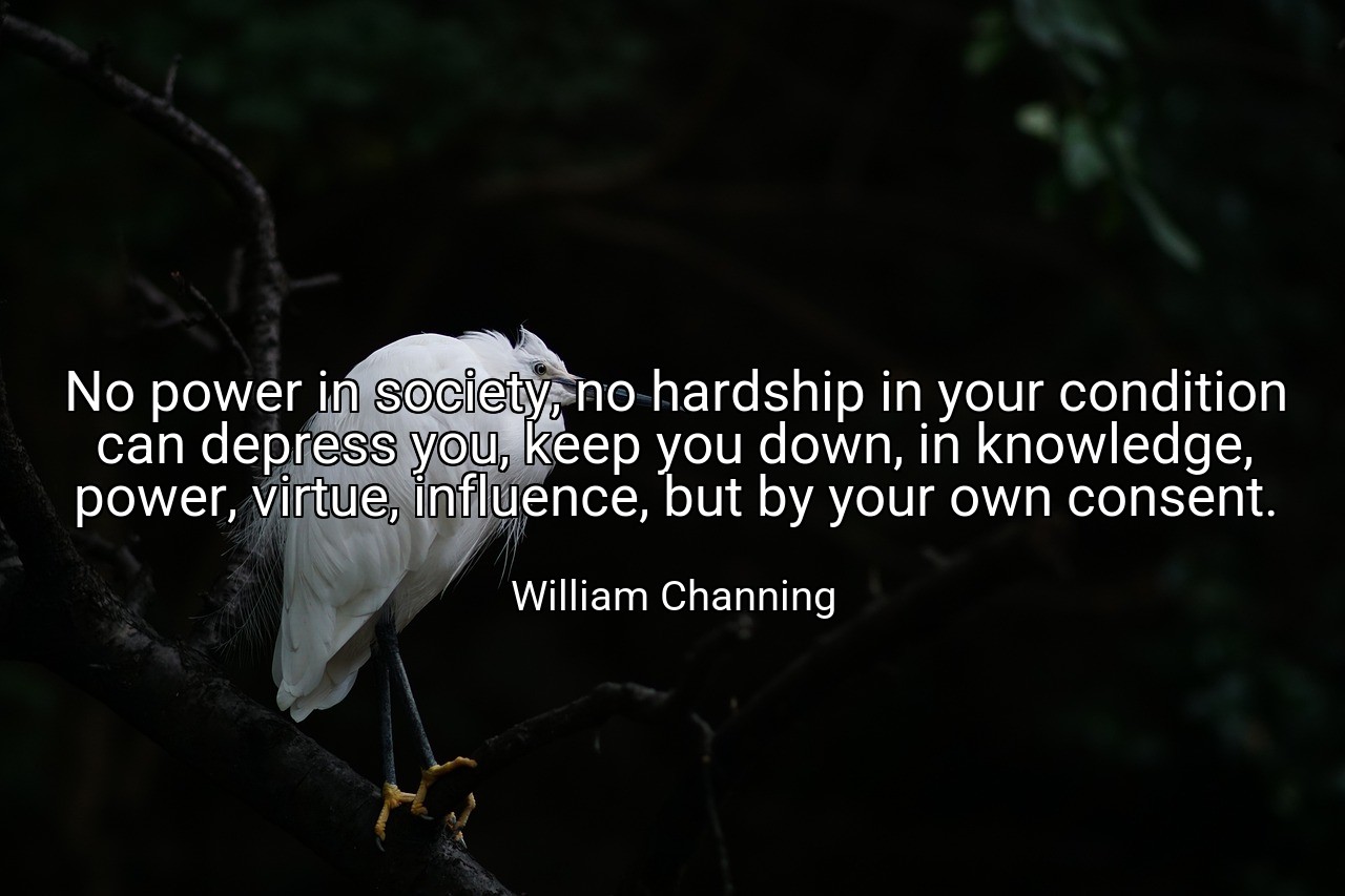 No power in society, no hardship in your condition can depress you, keep you down, in knowledge, power, virtue, influence, but by your own consent. - William Channing