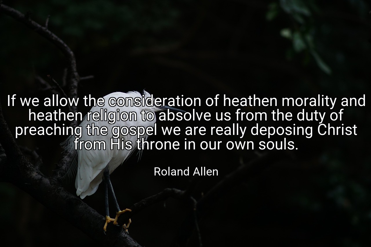 If we allow the consideration of heathen morality and heathen religion to absolve us from the duty of preaching the gospel we are really deposing Christ from His throne in our own souls. - Roland Allen