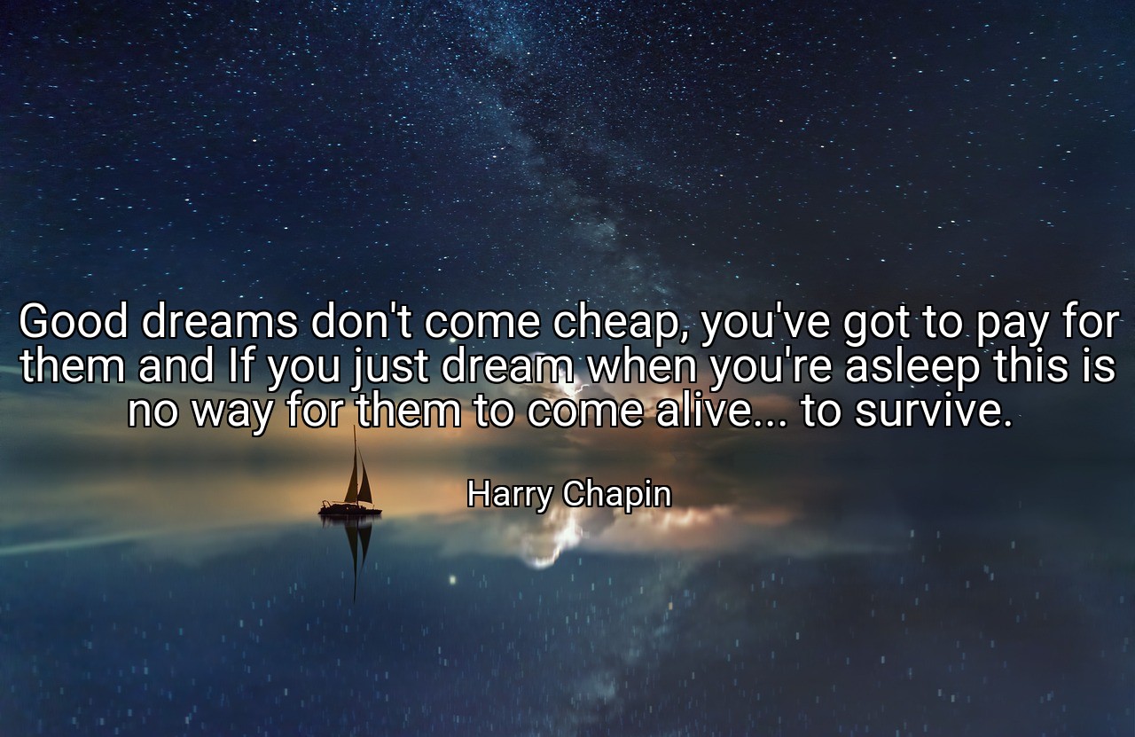 Good dreams don't come cheap, you've got to pay for them and If you just dream when you're asleep this is no way for them to come alive... to survive. - Harry Chapin