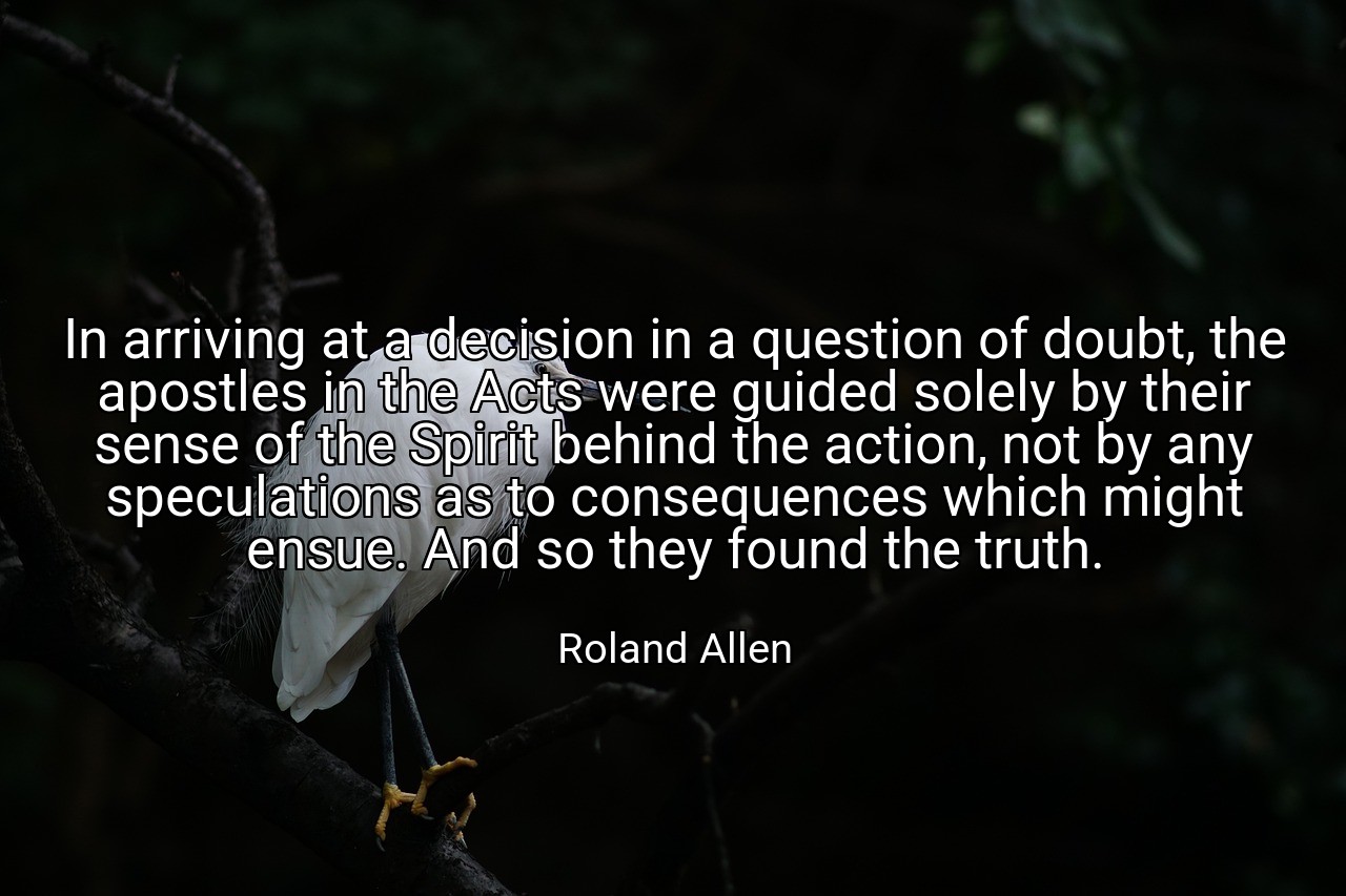 In arriving at a decision in a question of doubt, the apostles in the Acts were guided solely by their sense of the Spirit behind the action, not by any speculations as to consequences which might ensue. And so they found the truth. - Roland Allen