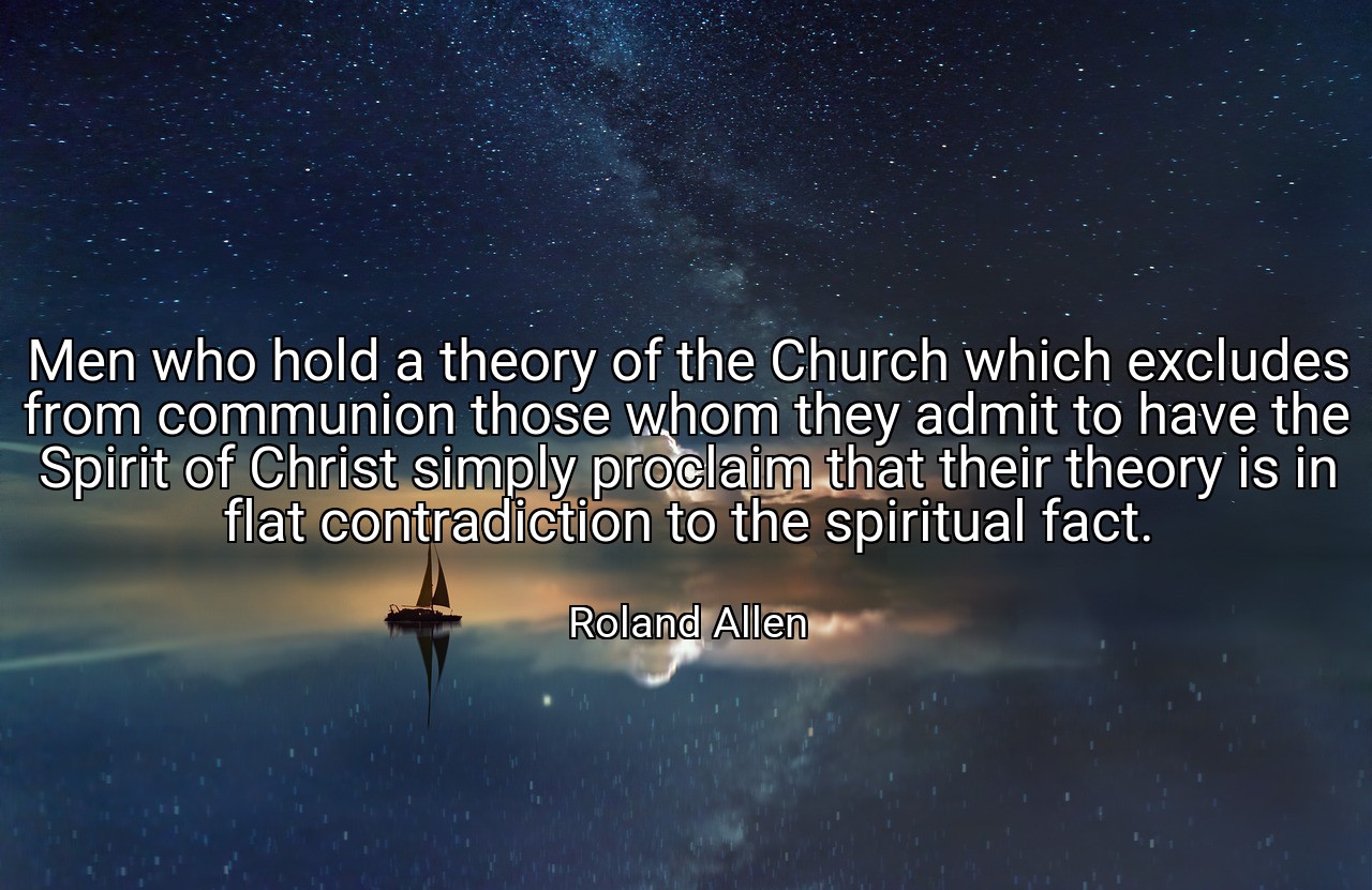 Men who hold a theory of the Church which excludes from communion those whom they admit to have the Spirit of Christ simply proclaim that their theory is in flat contradiction to the spiritual fact. - Roland Allen