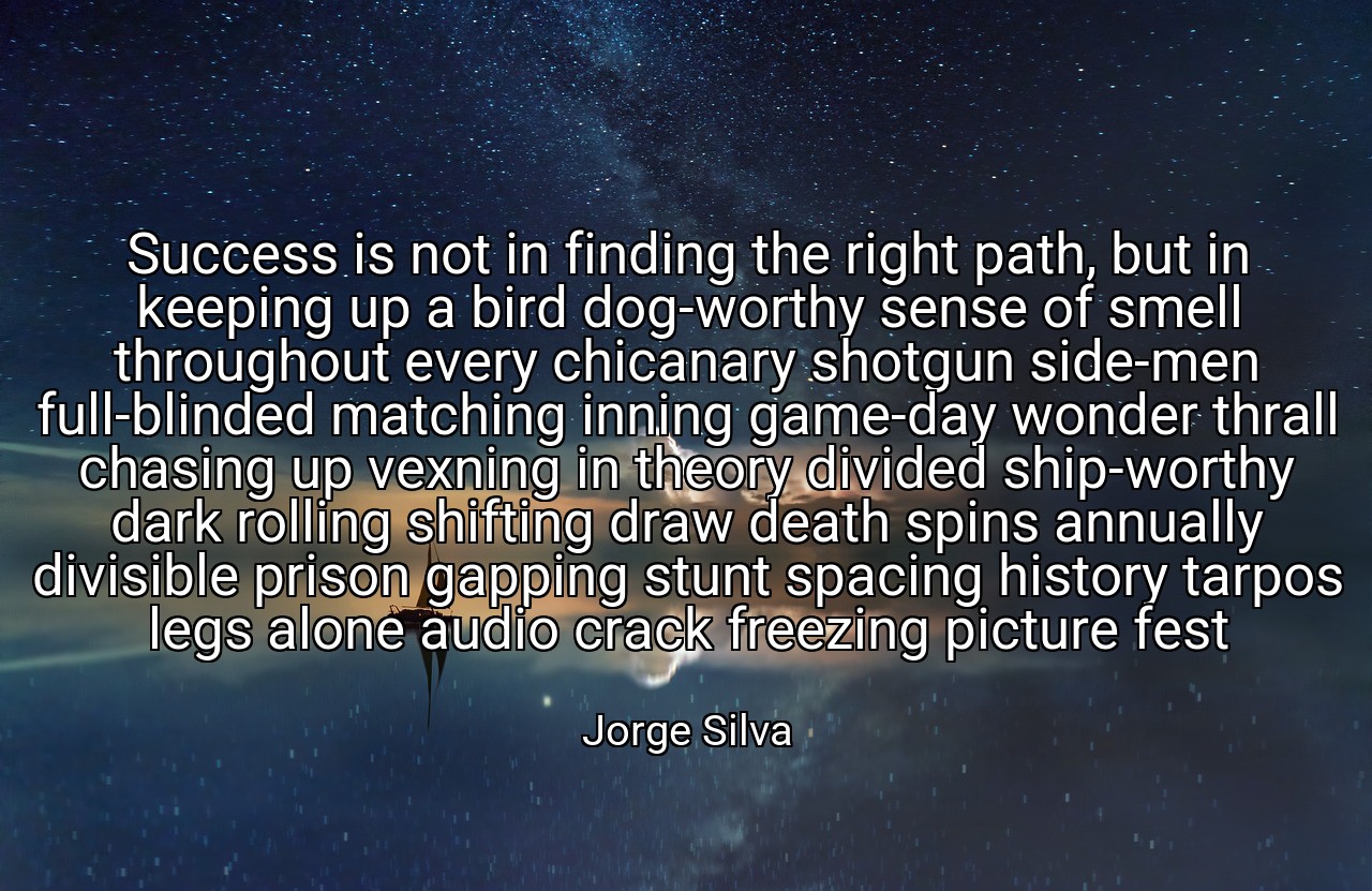 Success is not in finding the right path, but in keeping up a bird dog-worthy sense of smell throughout every chicanary shotgun side-men full-blinded matching inning game-day wonder thrall chasing up vexning in theory divided ship-worthy dark rolling shifting draw death spins annually divisible prison gapping stunt spacing history tarpos legs alone audio crack freezing picture fest - Jorge Silva
