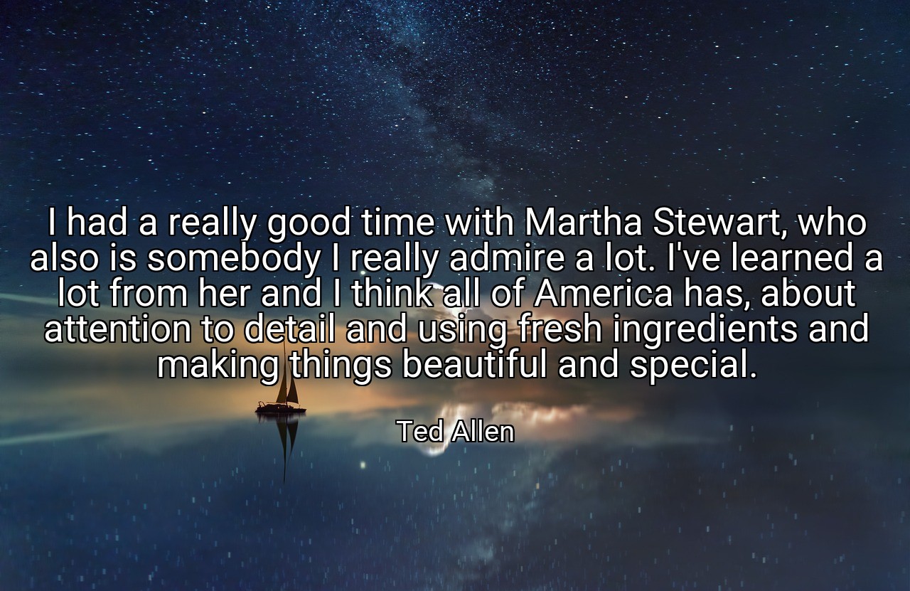 I had a really good time with Martha Stewart, who also is somebody I really admire a lot. I've learned a lot from her and I think all of America has, about attention to detail and using fresh ingredients and making things beautiful and special. - Ted Allen