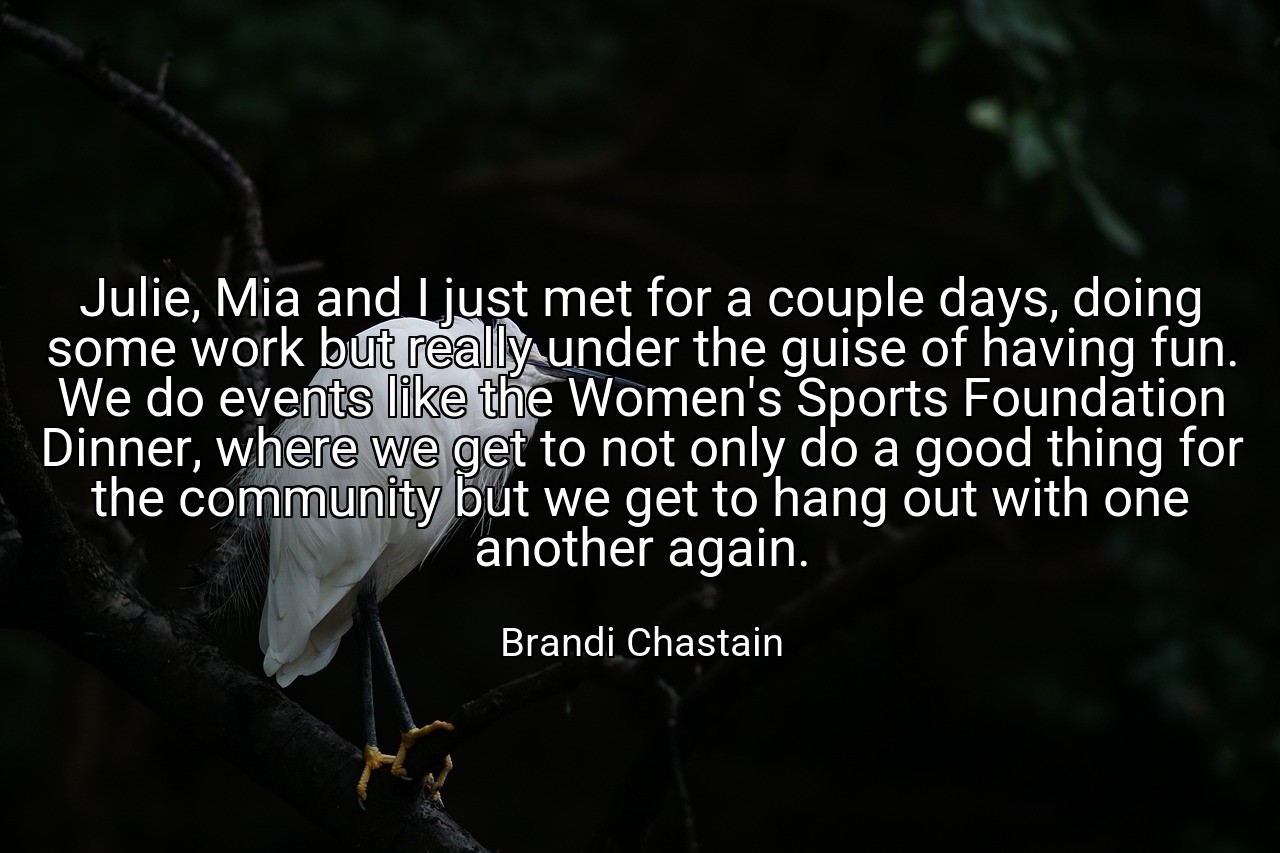 Julie, Mia and I just met for a couple days, doing some work but really under the guise of having fun. We do events like the Women's Sports Foundation Dinner, where we get to not only do a good thing for the community but we get to hang out with one another again. - Brandi Chastain