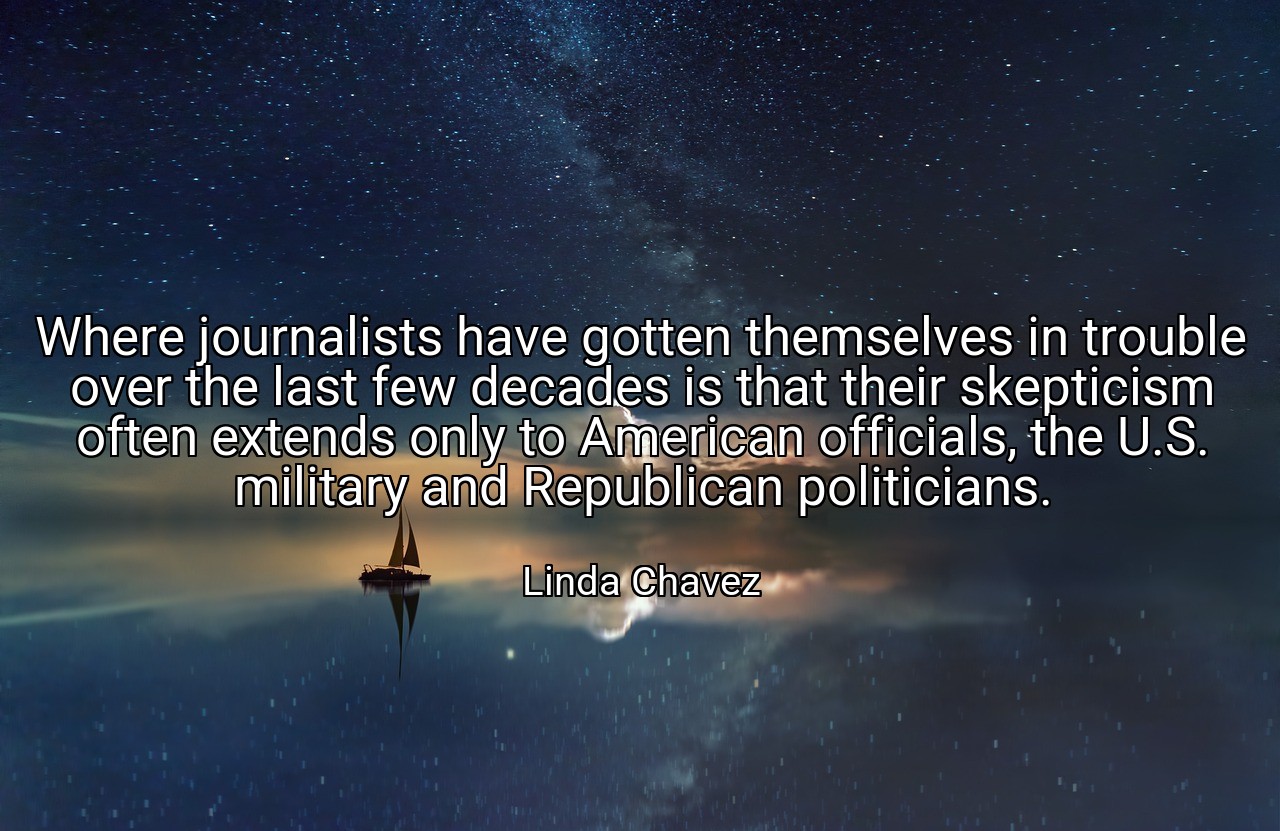 Where journalists have gotten themselves in trouble over the last few decades is that their skepticism often extends only to American officials, the U.S. military and Republican politicians. - Linda Chavez