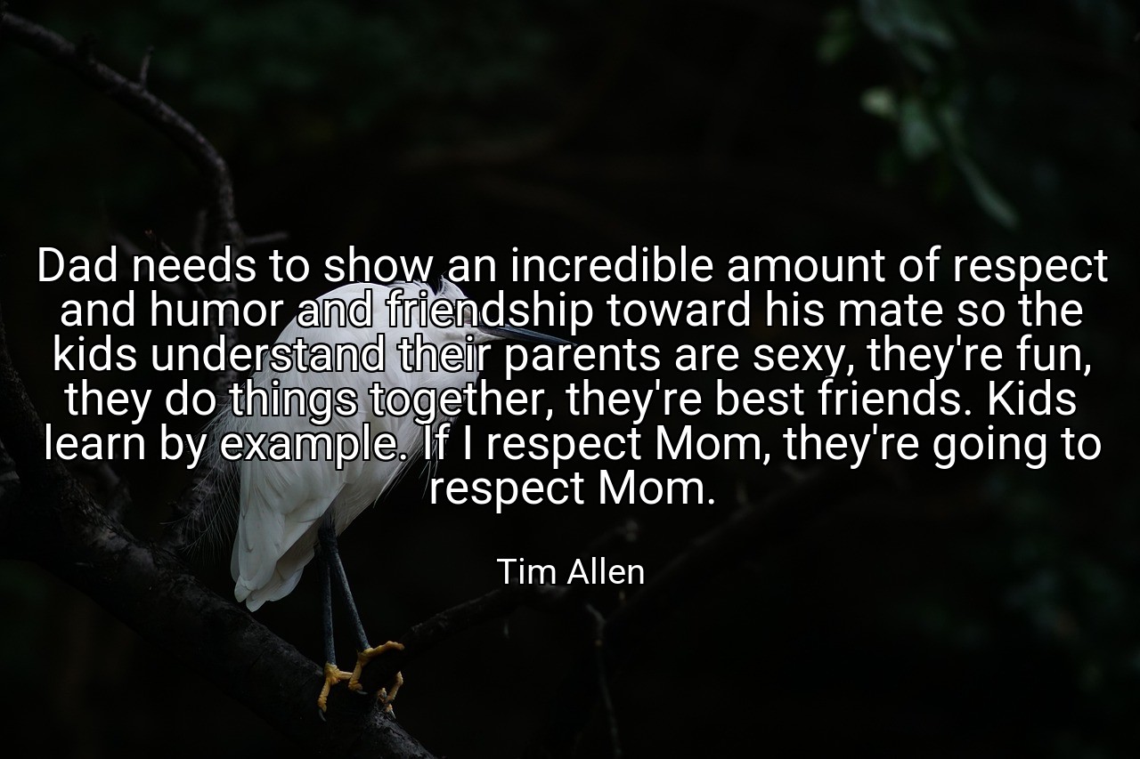 Dad needs to show an incredible amount of respect and humor and friendship toward his mate so the kids understand their parents are sexy, they're fun, they do things together, they're best friends. Kids learn by example. If I respect Mom, they're going to respect Mom. - Tim Allen