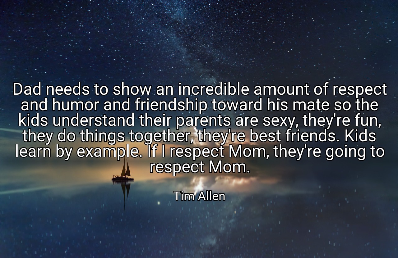 Dad needs to show an incredible amount of respect and humor and friendship toward his mate so the kids understand their parents are sexy, they're fun, they do things together, they're best friends. Kids learn by example. If I respect Mom, they're going to respect Mom. - Tim Allen