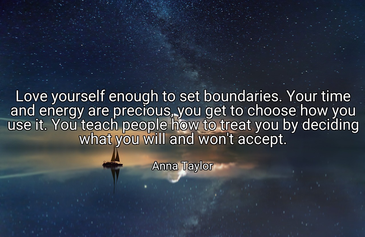 Love yourself enough to set boundaries. Your time and energy are precious, you get to choose how you use it. You teach people how to treat you by deciding what you will and won't accept. - Anna Taylor