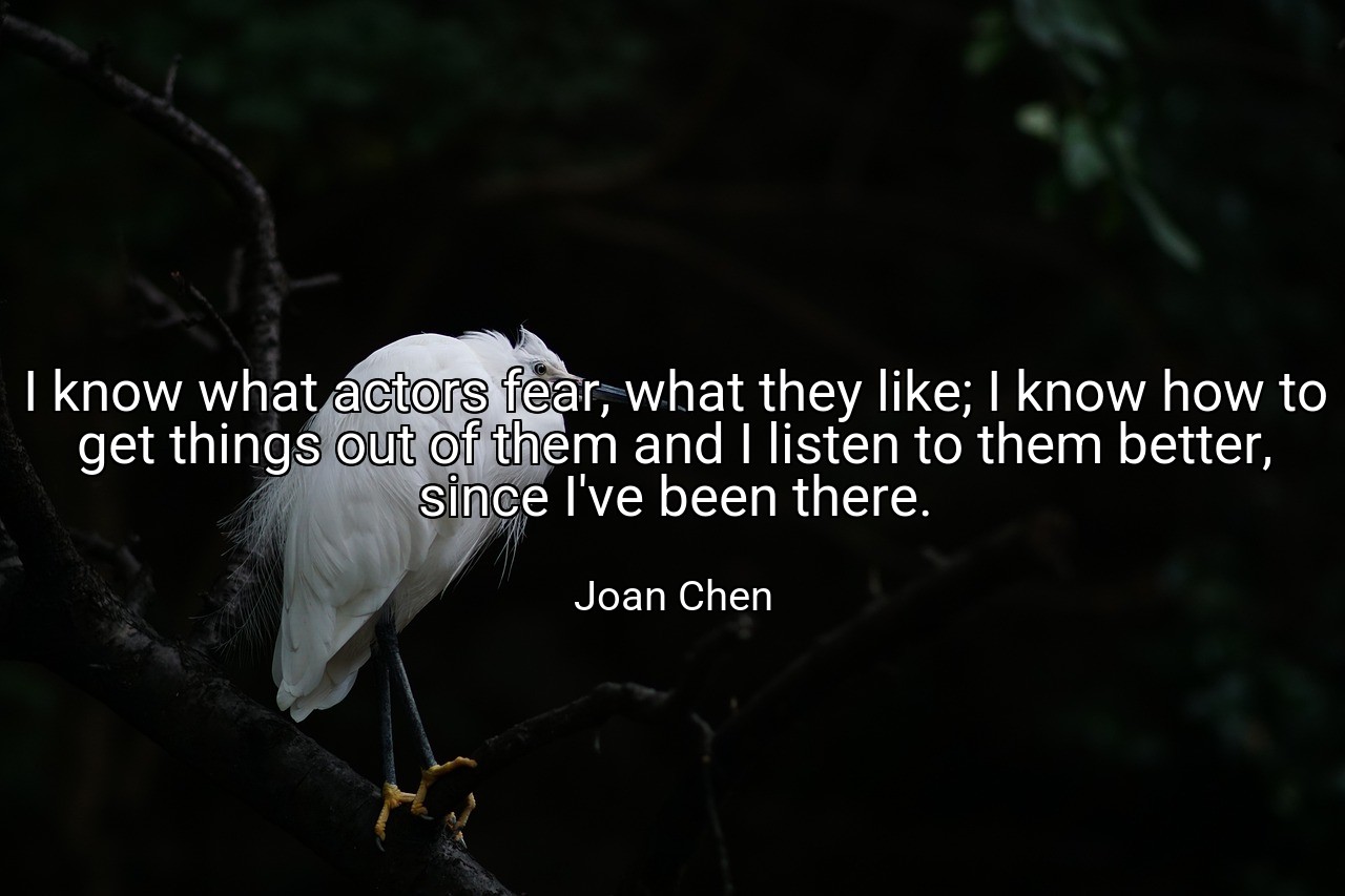 I know what actors fear, what they like; I know how to get things out of them and I listen to them better, since I've been there. - Joan Chen