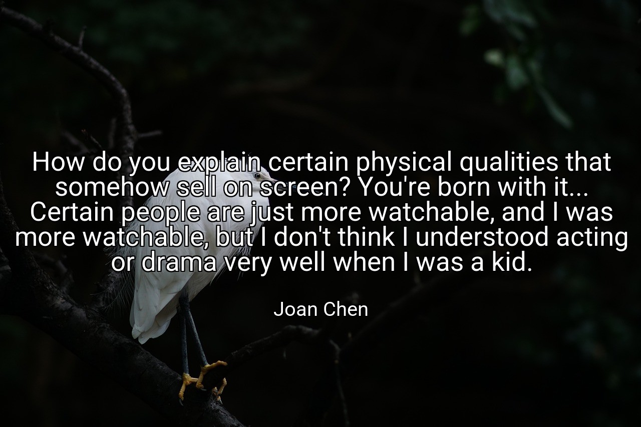 How do you explain certain physical qualities that somehow sell on screen? You're born with it... Certain people are just more watchable, and I was more watchable, but I don't think I understood acting or drama very well when I was a kid. - Joan Chen