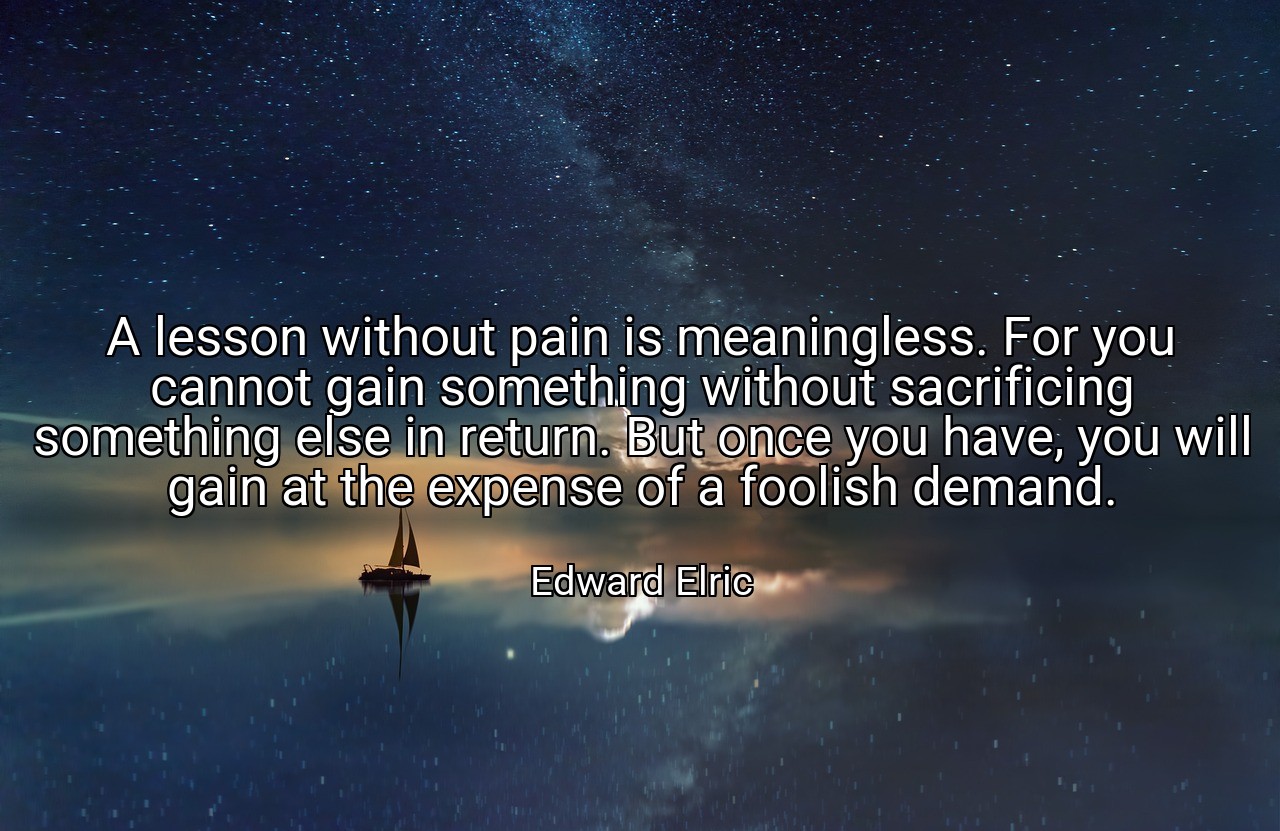 A lesson without pain is meaningless. For you cannot gain something without sacrificing something else in return. But once you have, you will gain at the expense of a foolish demand. - Edward Elric