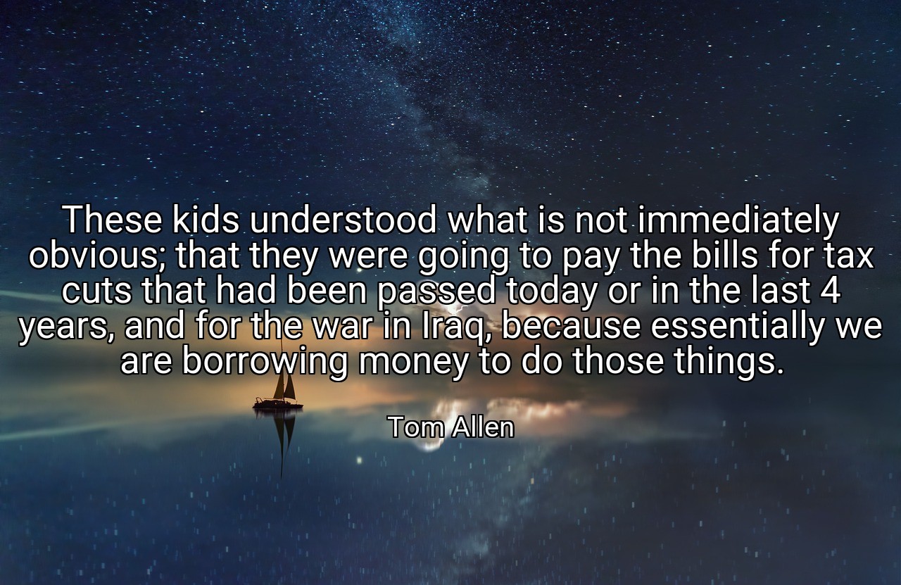 These kids understood what is not immediately obvious; that they were going to pay the bills for tax cuts that had been passed today or in the last 4 years, and for the war in Iraq, because essentially we are borrowing money to do those things. - Tom Allen