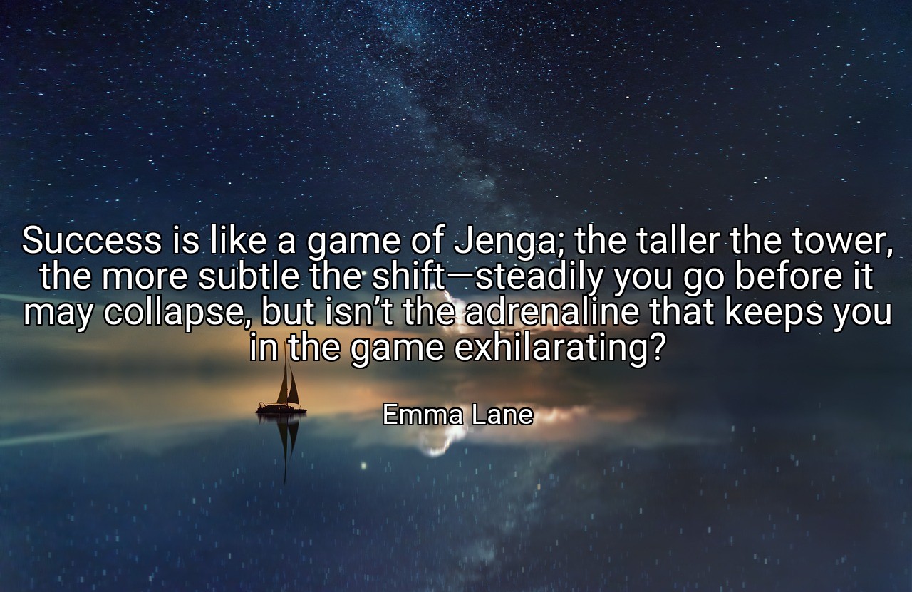 Success is like a game of Jenga; the taller the tower, the more subtle the shift—steadily you go before it may collapse, but isn’t the adrenaline that keeps you in the game exhilarating? - Emma Lane