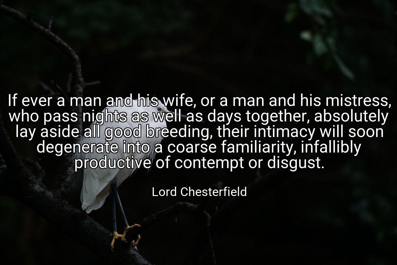 If ever a man and his wife, or a man and his mistress, who pass nights as well as days together, absolutely lay aside all good breeding, their intimacy will soon degenerate into a coarse familiarity, infallibly productive of contempt or disgust. - Lord Chesterfield