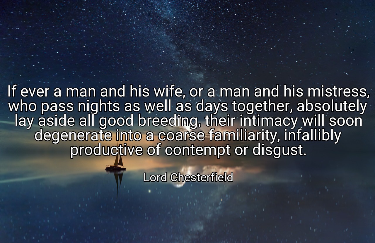 If ever a man and his wife, or a man and his mistress, who pass nights as well as days together, absolutely lay aside all good breeding, their intimacy will soon degenerate into a coarse familiarity, infallibly productive of contempt or disgust. - Lord Chesterfield