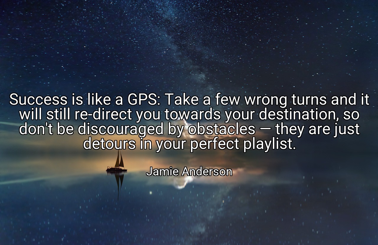 Success is like a GPS: Take a few wrong turns and it will still re-direct you towards your destination, so don't be discouraged by obstacles — they are just detours in your perfect playlist. - Jamie Anderson