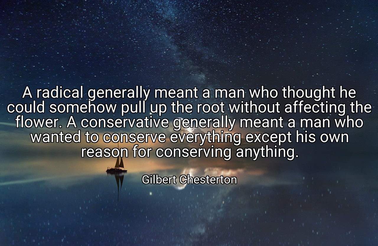 A radical generally meant a man who thought he could somehow pull up the root without affecting the flower. A conservative generally meant a man who wanted to conserve everything except his own reason for conserving anything. - Gilbert Chesterton