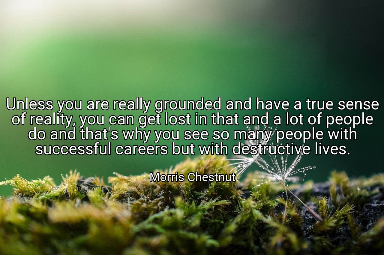 Unless you are really grounded and have a true sense of reality, you can get lost in that and a lot of people do and that's why you see so many people with successful careers but with destructive lives. - Morris Chestnut