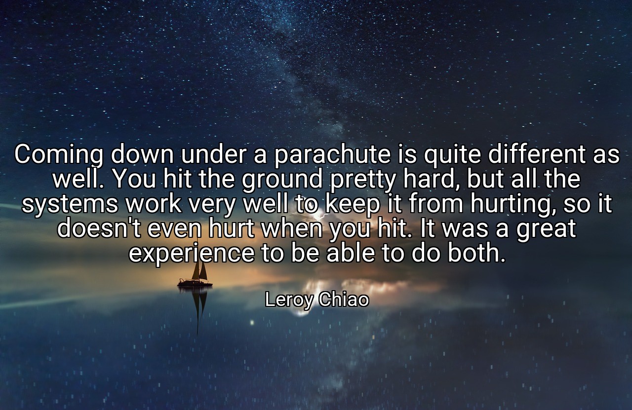 Coming down under a parachute is quite different as well. You hit the ground pretty hard, but all the systems work very well to keep it from hurting, so it doesn't even hurt when you hit. It was a great experience to be able to do both. - Leroy Chiao