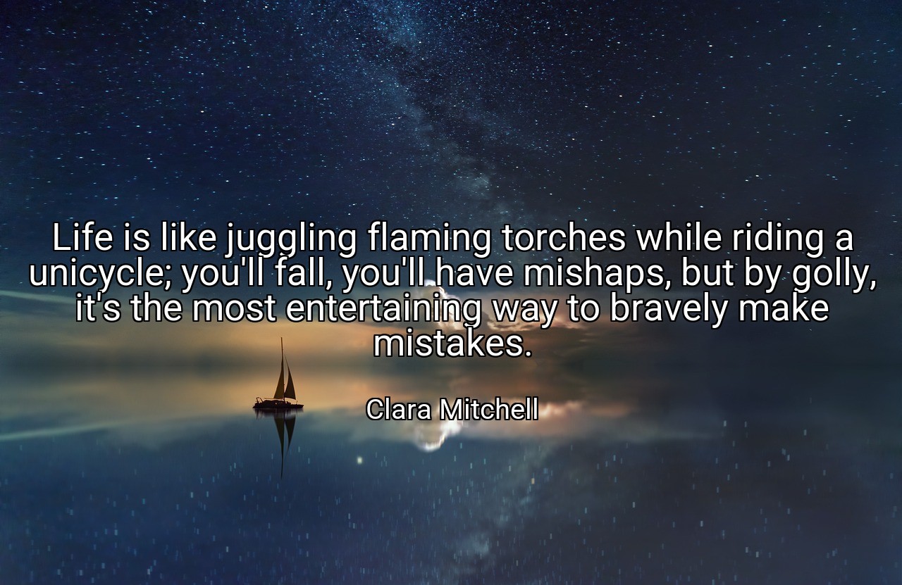 Life is like juggling flaming torches while riding a unicycle; you'll fall, you'll have mishaps, but by golly, it's the most entertaining way to bravely make mistakes. - Clara Mitchell