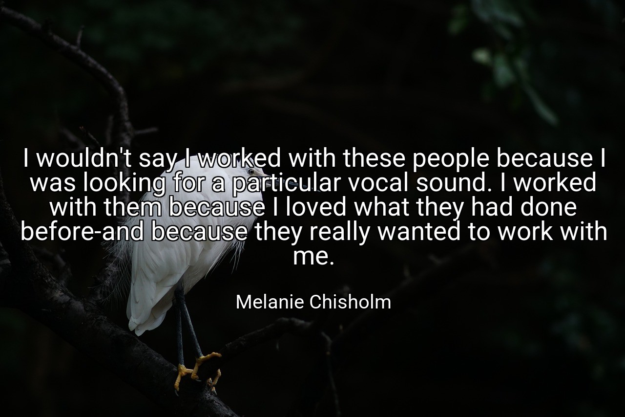 I wouldn't say I worked with these people because I was looking for a particular vocal sound. I worked with them because I loved what they had done before-and because they really wanted to work with me. - Melanie Chisholm