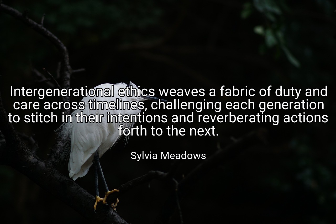 Intergenerational ethics weaves a fabric of duty and care across timelines, challenging each generation to stitch in their intentions and reverberating actions forth to the next. - Sylvia Meadows