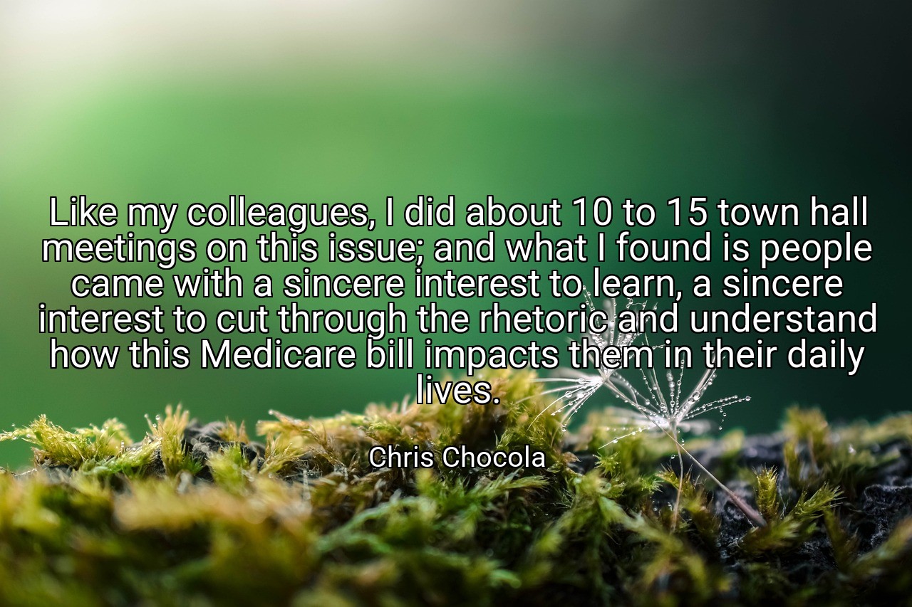 Like my colleagues, I did about 10 to 15 town hall meetings on this issue; and what I found is people came with a sincere interest to learn, a sincere interest to cut through the rhetoric and understand how this Medicare bill impacts them in their daily lives. - Chris Chocola