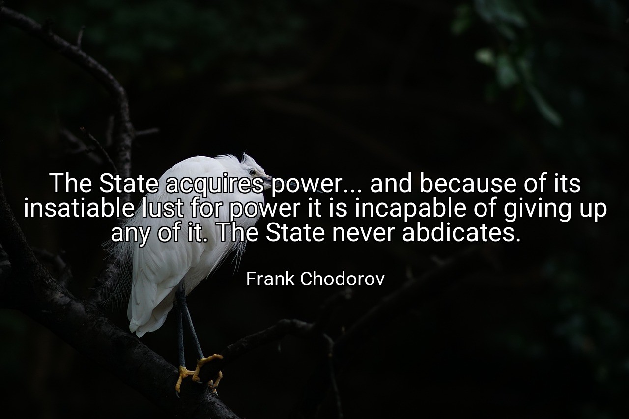 The State acquires power... and because of its insatiable lust for power it is incapable of giving up any of it. The State never abdicates. - Frank Chodorov