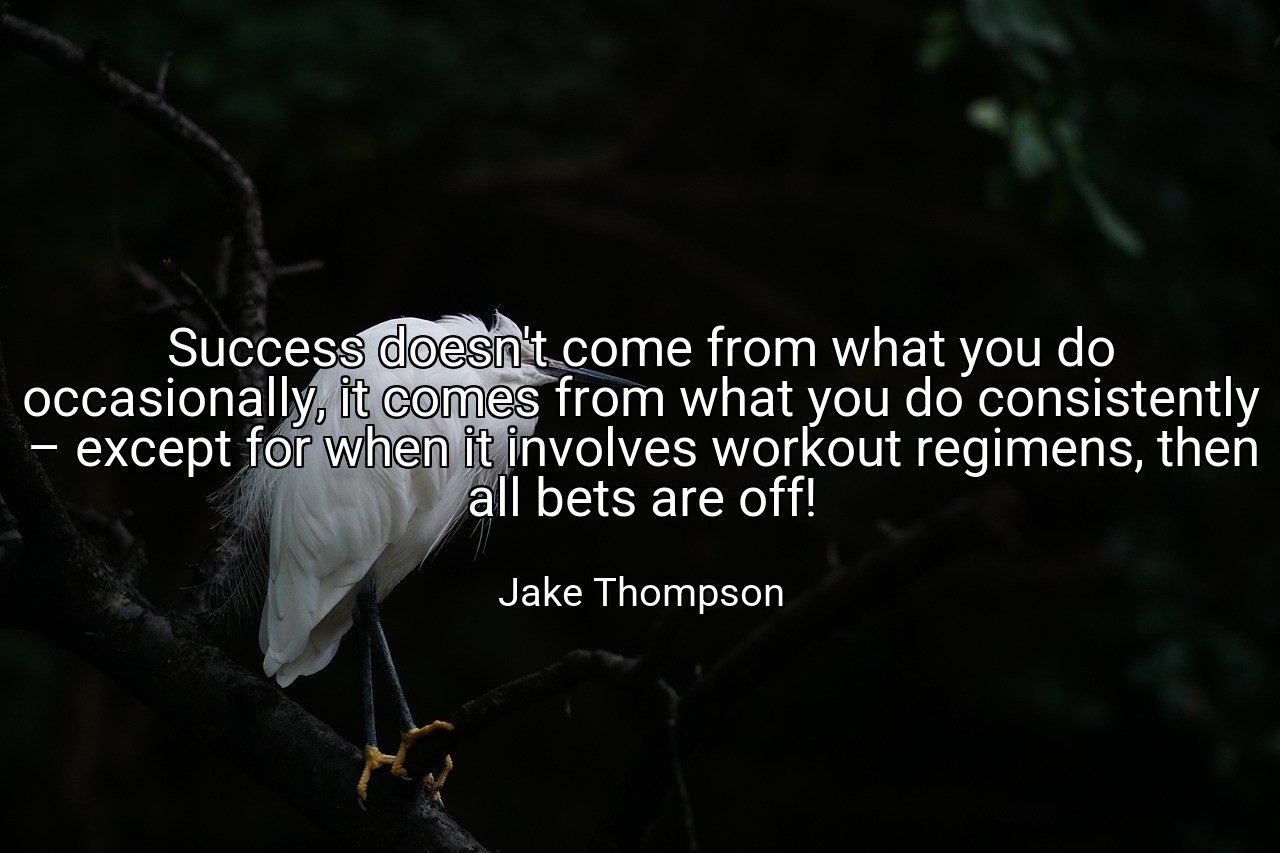 Success doesn't come from what you do occasionally, it comes from what you do consistently – except for when it involves workout regimens, then all bets are off! - Jake Thompson