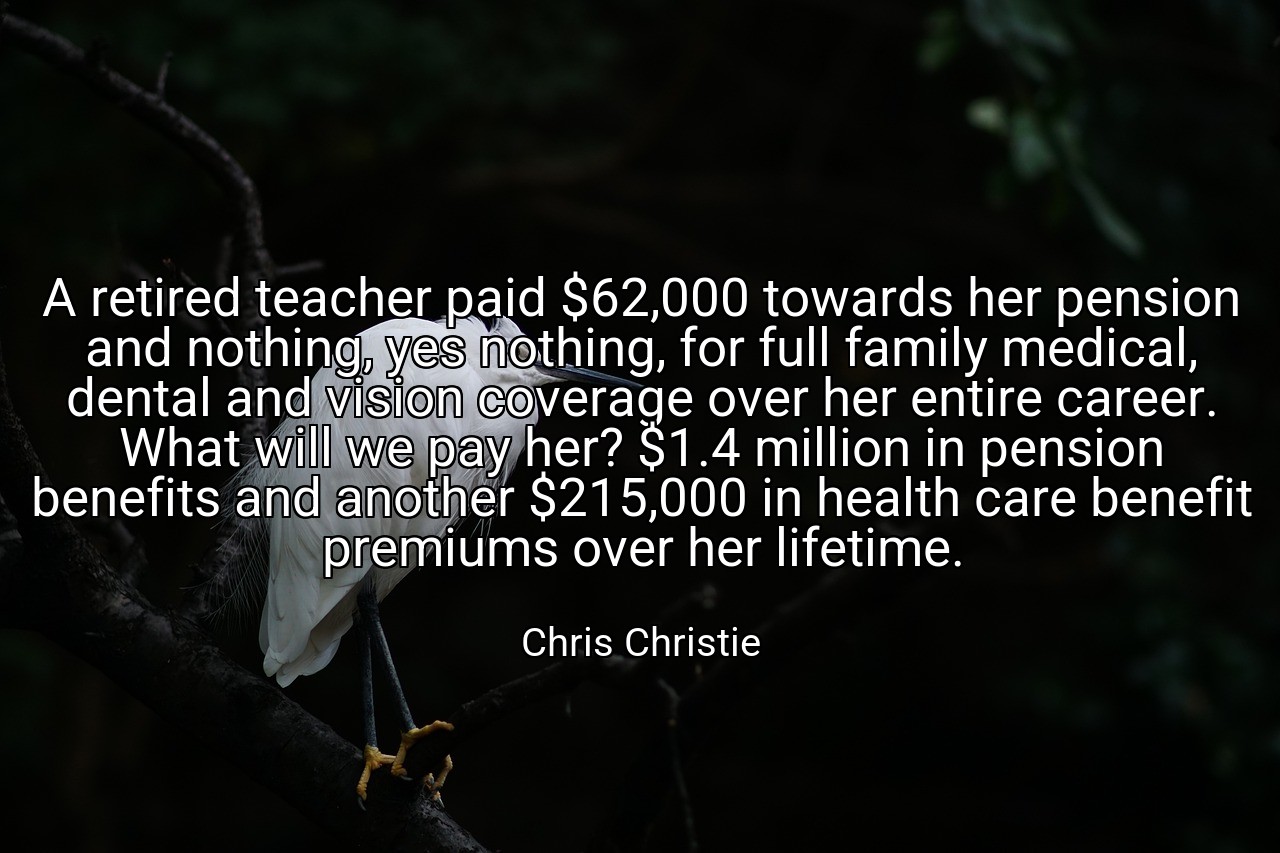 A retired teacher paid $62,000 towards her pension and nothing, yes nothing, for full family medical, dental and vision coverage over her entire career. What will we pay her? $1.4 million in pension benefits and another $215,000 in health care benefit premiums over her lifetime. - Chris Christie