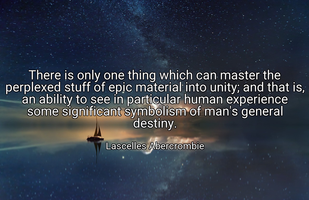 There is only one thing which can master the perplexed stuff of epic material into unity; and that is, an ability to see in particular human experience some significant symbolism of man's general destiny. - Lascelles Abercrombie
