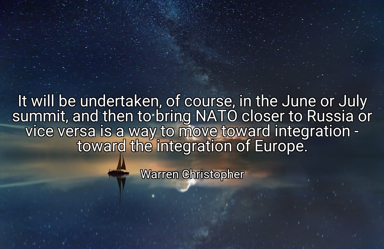 It will be undertaken, of course, in the June or July summit, and then to bring NATO closer to Russia or vice versa is a way to move toward integration - toward the integration of Europe. - Warren Christopher