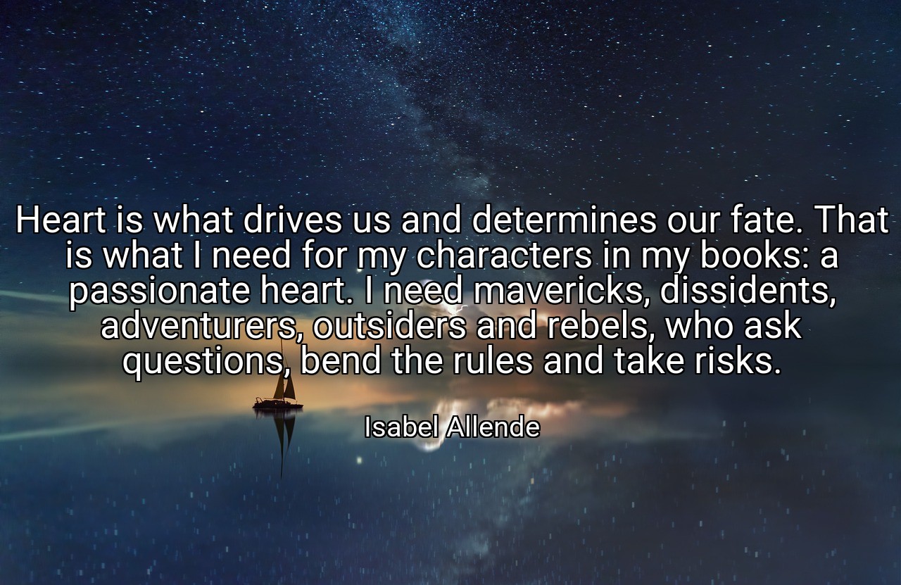 Heart is what drives us and determines our fate. That is what I need for my characters in my books: a passionate heart. I need mavericks, dissidents, adventurers, outsiders and rebels, who ask questions, bend the rules and take risks. - Isabel Allende