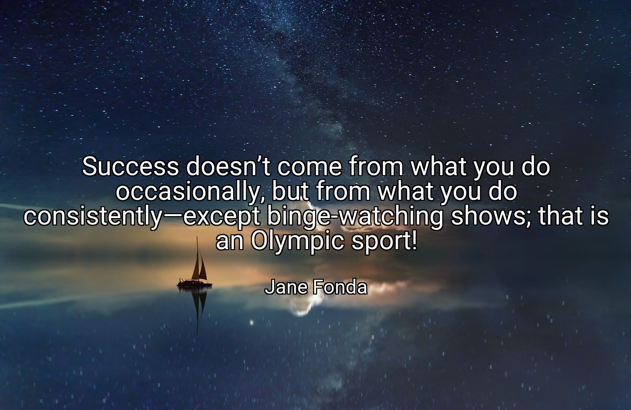 Success doesn’t come from what you do occasionally, but from what you do consistently—except binge-watching shows; that is an Olympic sport! - Jane Fonda